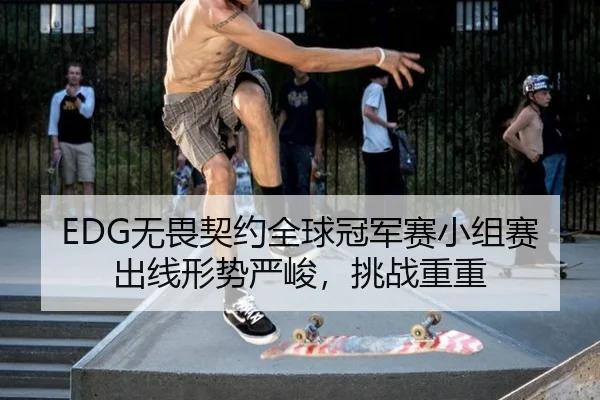 EDG无畏契约全球冠军赛小组赛出线形势严峻，挑战重重