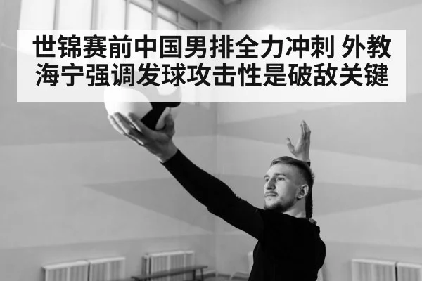 世锦赛前中国男排全力冲刺 外教海宁强调发球攻击性是破敌关键