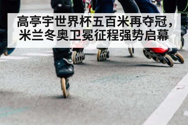 高亭宇世界杯五百米再夺冠,米兰冬奥卫冕征程强势启幕